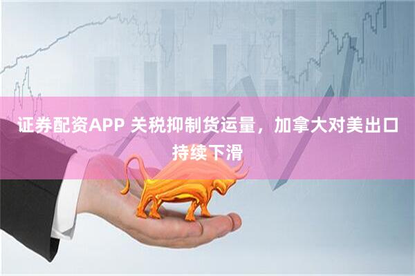 证券配资APP 关税抑制货运量，加拿大对美出口持续下滑