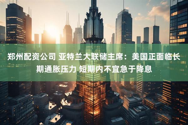 郑州配资公司 亚特兰大联储主席：美国正面临长期通胀压力 短期内不宜急于降息