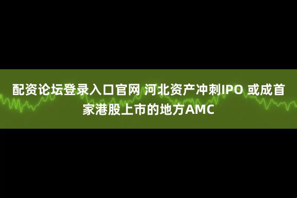 配资论坛登录入口官网 河北资产冲刺IPO 或成首家港股上市的地方AMC