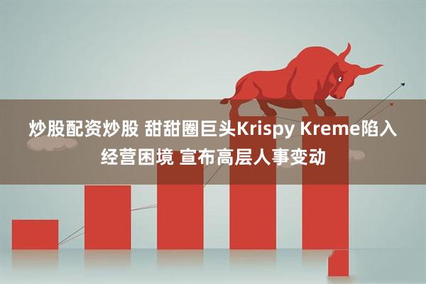 炒股配资炒股 甜甜圈巨头Krispy Kreme陷入经营困境 宣布高层人事变动