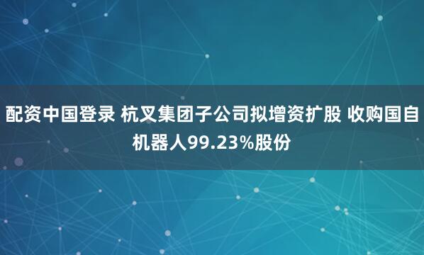 配资中国登录 杭叉集团子公司拟增资扩股 收购国自机器人99.23%股份