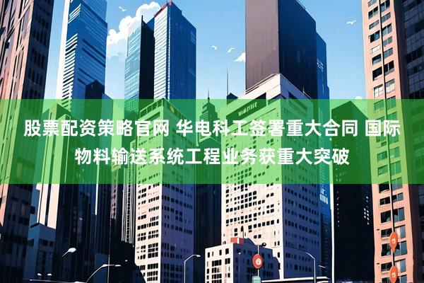 股票配资策略官网 华电科工签署重大合同 国际物料输送系统工程业务获重大突破