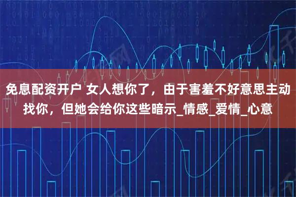 免息配资开户 女人想你了，由于害羞不好意思主动找你，但她会给你这些暗示_情感_爱情_心意