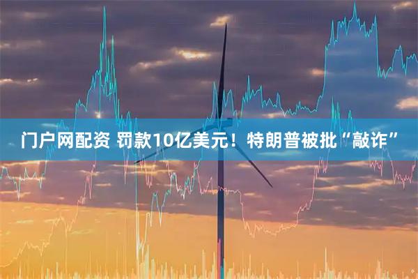 门户网配资 罚款10亿美元！特朗普被批“敲诈”