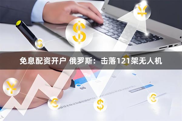 免息配资开户 俄罗斯：击落121架无人机