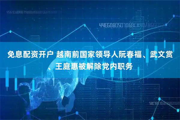 免息配资开户 越南前国家领导人阮春福、武文赏、王庭惠被解除党内职务