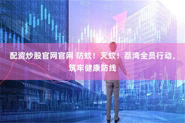 配资炒股官网官网 防蚊！灭蚊！荔湾全员行动，筑牢健康防线