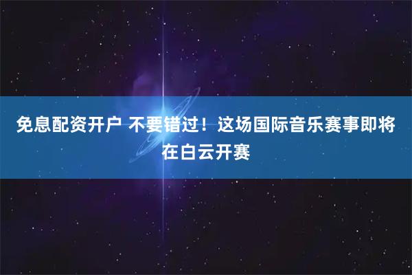 免息配资开户 不要错过！这场国际音乐赛事即将在白云开赛