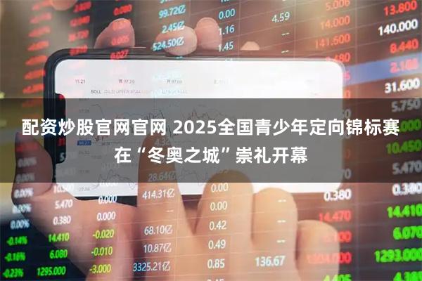 配资炒股官网官网 2025全国青少年定向锦标赛在“冬奥之城”崇礼开幕