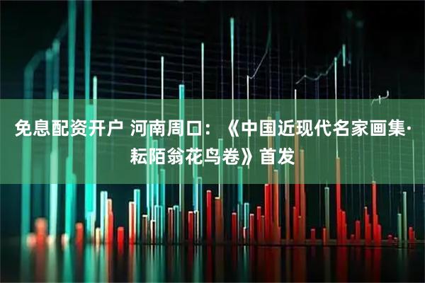 免息配资开户 河南周口：《中国近现代名家画集·耘陌翁花鸟卷》首发
