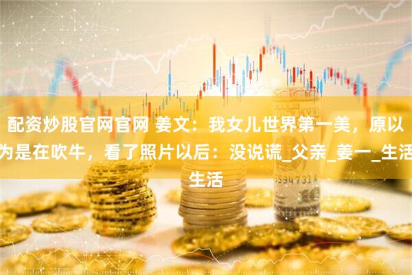 配资炒股官网官网 姜文：我女儿世界第一美，原以为是在吹牛，看了照片以后：没说谎_父亲_姜一_生活