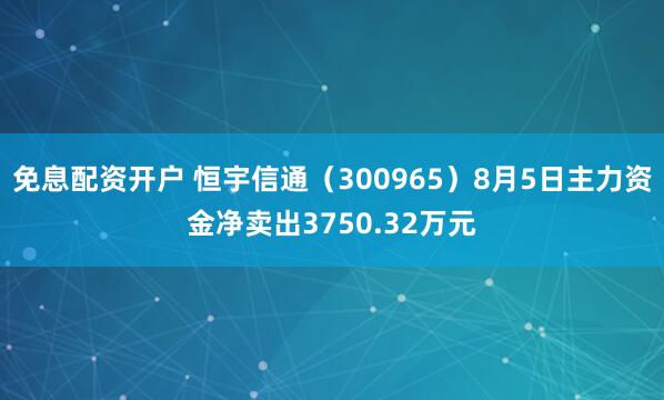 免息配资开户 恒宇信通（300965）8月5日主力资金净卖出3750.32万元