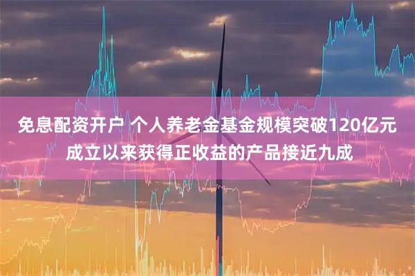 免息配资开户 个人养老金基金规模突破120亿元 成立以来获得正收益的产品接近九成