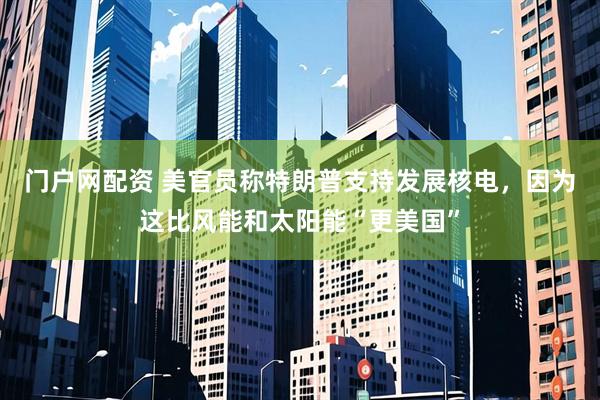 门户网配资 美官员称特朗普支持发展核电，因为这比风能和太阳能“更美国”