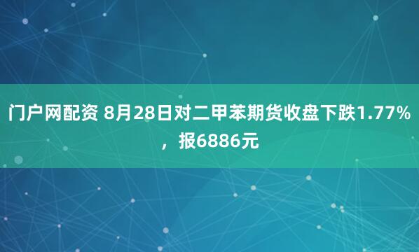 门户网配资 8月28日对二甲苯期货收盘下跌1.77%，报6886元