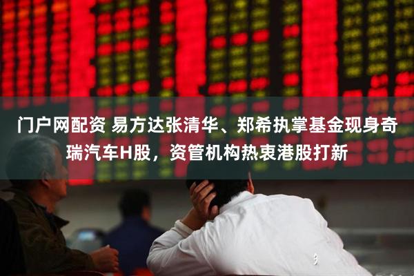 门户网配资 易方达张清华、郑希执掌基金现身奇瑞汽车H股，资管机构热衷港股打新