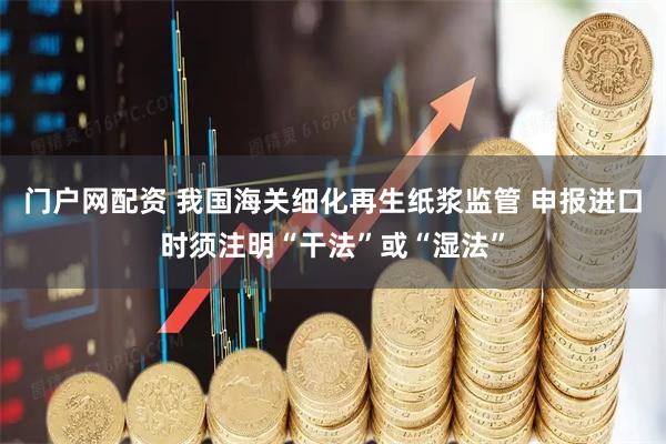门户网配资 我国海关细化再生纸浆监管 申报进口时须注明“干法”或“湿法”