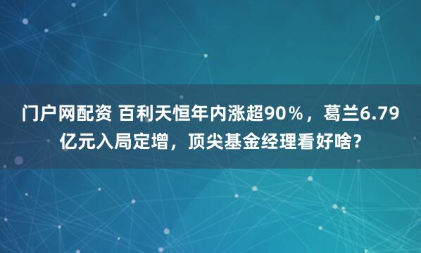 门户网配资 百利天恒年内涨超90%,葛兰6.79亿元入局定增,顶尖基金经理看好啥?