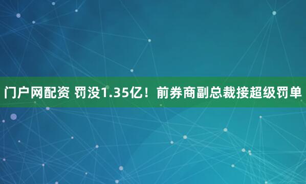 门户网配资 罚没1.35亿！前券商副总裁接超级罚单