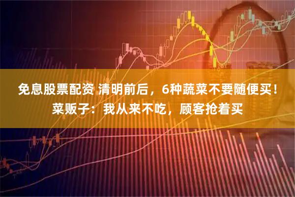 免息股票配资 清明前后，6种蔬菜不要随便买！菜贩子：我从来不吃，顾客抢着买