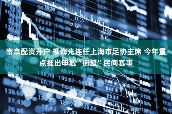 南京配资开户 柳海光连任上海市足协主席 今年重点推出申城“街超”民间赛事