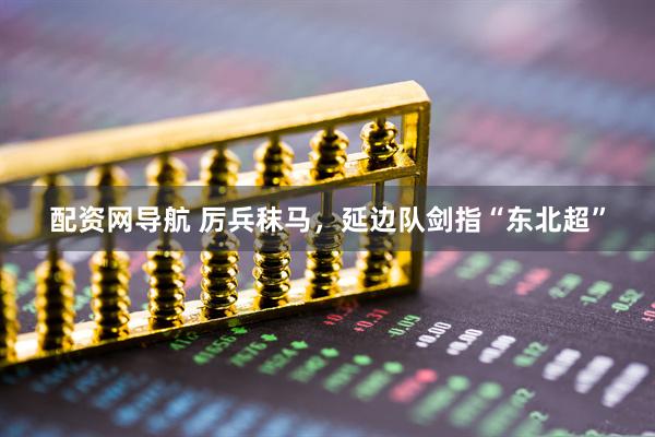 配资网导航 厉兵秣马，延边队剑指“东北超”