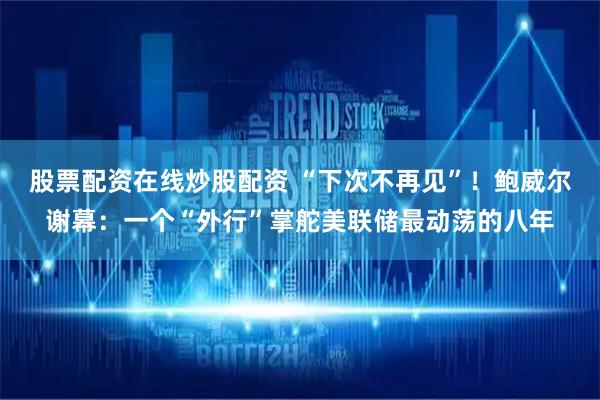 股票配资在线炒股配资 “下次不再见”！鲍威尔谢幕：一个“外行”掌舵美联储最动荡的八年