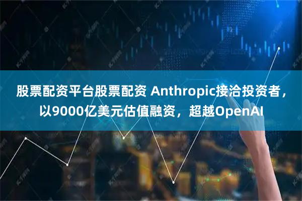 股票配资平台股票配资 Anthropic接洽投资者，以9000亿美元估值融资，超越OpenAI