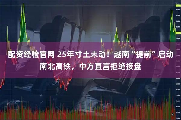 配资经验官网 25年寸土未动!越南“提前”启动南北高铁,中方直言拒绝接盘