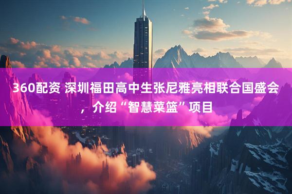 360配资 深圳福田高中生张尼雅亮相联合国盛会，介绍“智慧菜篮”项目