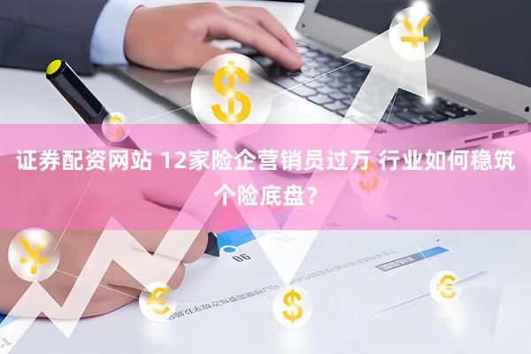 证券配资网站 12家险企营销员过万 行业如何稳筑个险底盘？