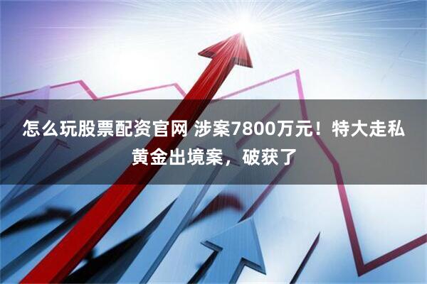 怎么玩股票配资官网 涉案7800万元！特大走私黄金出境案，破获了