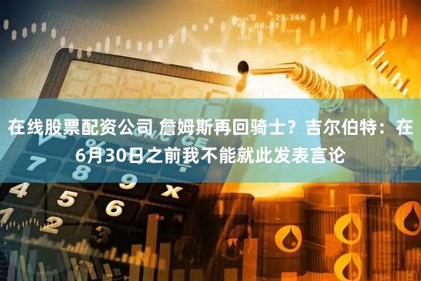 在线股票配资公司 詹姆斯再回骑士？吉尔伯特：在6月30日之前我不能就此发表言论