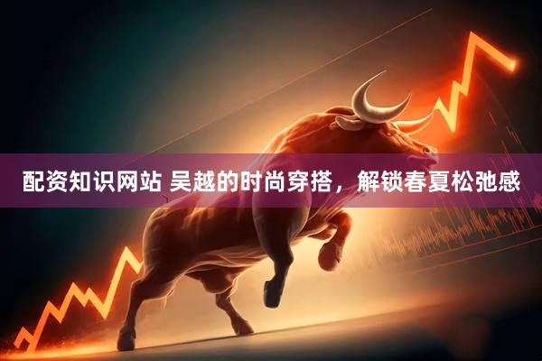 配资知识网站 吴越的时尚穿搭，解锁春夏松弛感