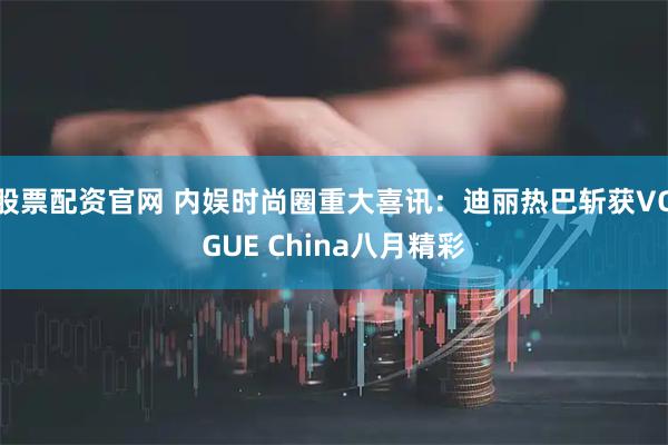 股票配资官网 内娱时尚圈重大喜讯：迪丽热巴斩获VOGUE China八月精彩