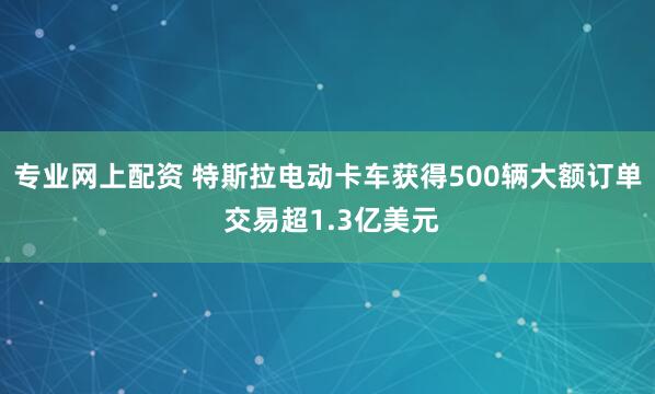 专业网上配资 特斯拉电动卡车获得500辆大额订单 交易超1.3亿美元